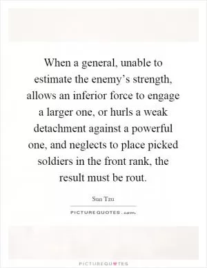 When a general, unable to estimate the enemy’s strength, allows an inferior force to engage a larger one, or hurls a weak detachment against a powerful one, and neglects to place picked soldiers in the front rank, the result must be rout Picture Quote #1