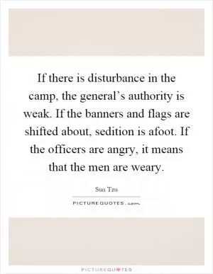 If there is disturbance in the camp, the general’s authority is weak. If the banners and flags are shifted about, sedition is afoot. If the officers are angry, it means that the men are weary Picture Quote #1