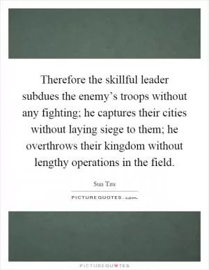 Therefore the skillful leader subdues the enemy’s troops without any fighting; he captures their cities without laying siege to them; he overthrows their kingdom without lengthy operations in the field Picture Quote #1