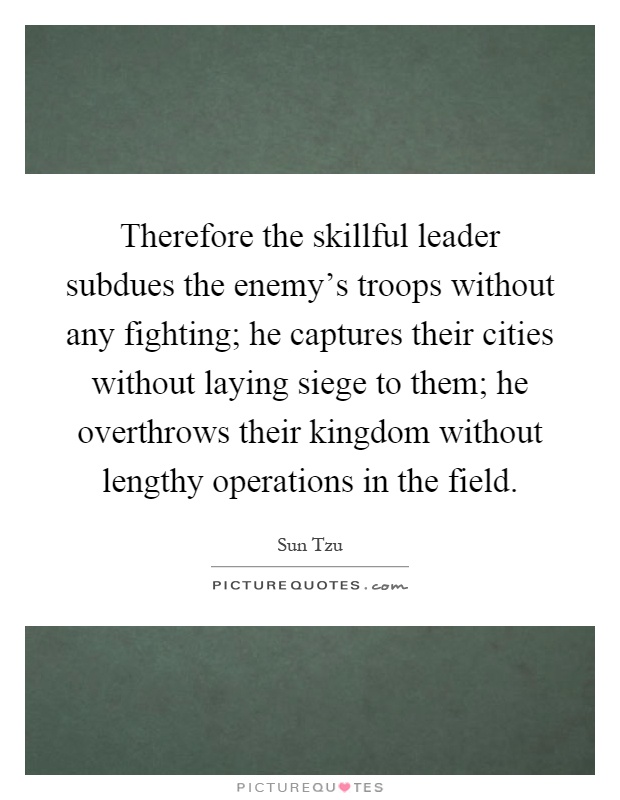 Therefore the skillful leader subdues the enemy's troops without any fighting; he captures their cities without laying siege to them; he overthrows their kingdom without lengthy operations in the field Picture Quote #1