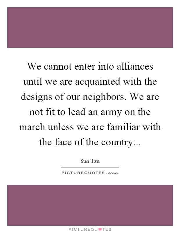We cannot enter into alliances until we are acquainted with the designs of our neighbors. We are not fit to lead an army on the march unless we are familiar with the face of the country Picture Quote #1