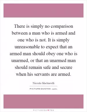 There is simply no comparison between a man who is armed and one who is not. It is simply unreasonable to expect that an armed man should obey one who is unarmed, or that an unarmed man should remain safe and secure when his servants are armed Picture Quote #1