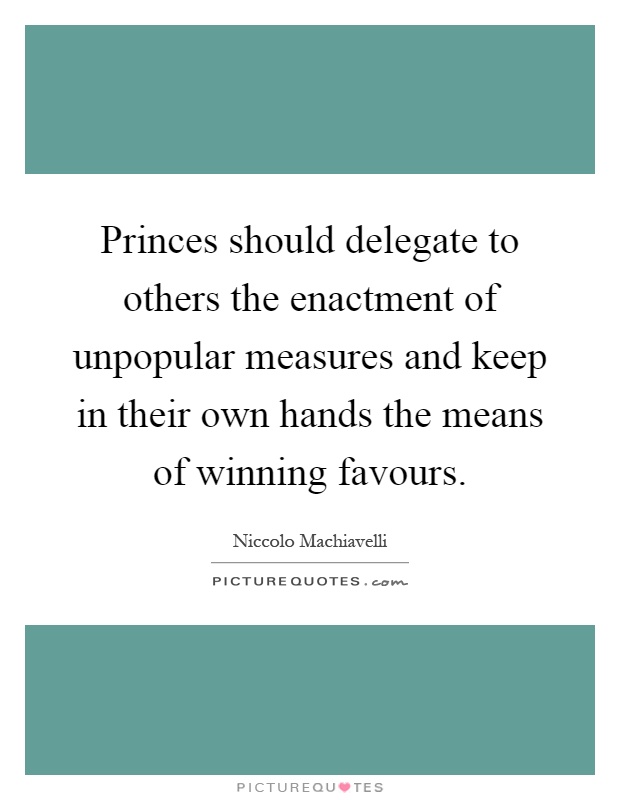 Princes should delegate to others the enactment of unpopular measures and keep in their own hands the means of winning favours Picture Quote #1