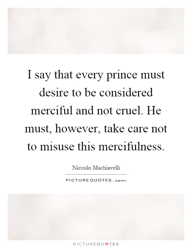 I say that every prince must desire to be considered merciful and not cruel. He must, however, take care not to misuse this mercifulness Picture Quote #1