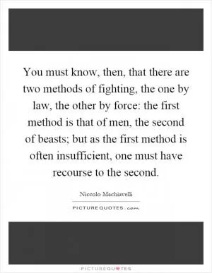 You must know, then, that there are two methods of fighting, the one by law, the other by force: the first method is that of men, the second of beasts; but as the first method is often insufficient, one must have recourse to the second Picture Quote #1