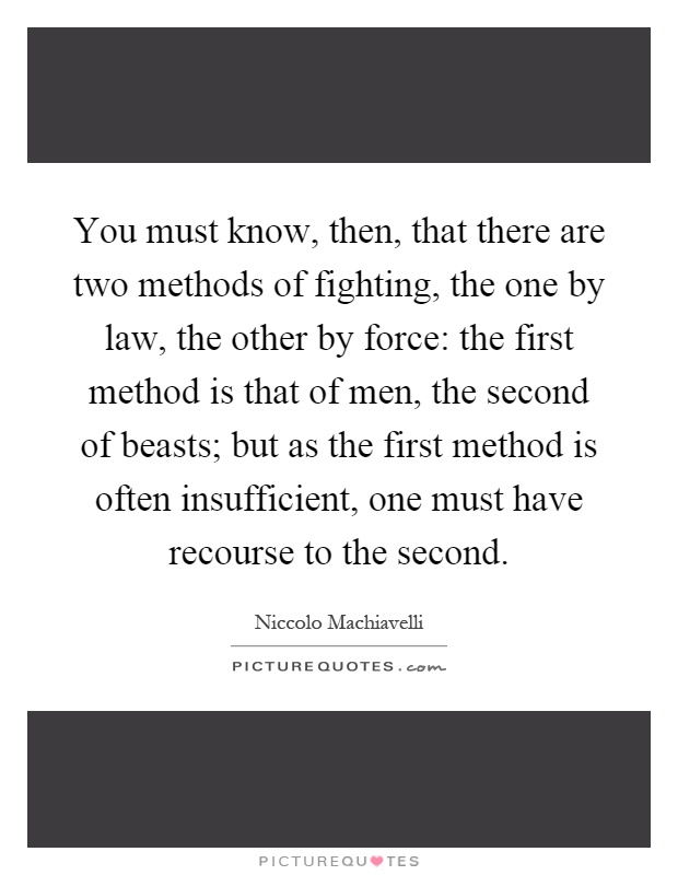 You must know, then, that there are two methods of fighting, the one by law, the other by force: the first method is that of men, the second of beasts; but as the first method is often insufficient, one must have recourse to the second Picture Quote #1