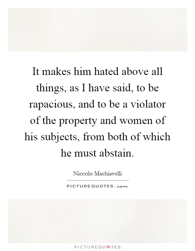 It makes him hated above all things, as I have said, to be rapacious, and to be a violator of the property and women of his subjects, from both of which he must abstain Picture Quote #1