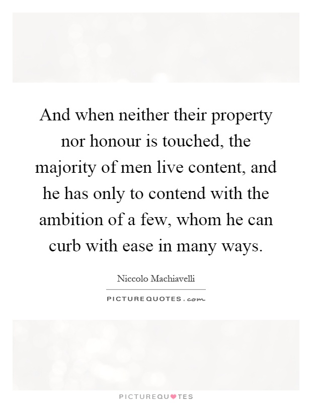 And when neither their property nor honour is touched, the majority of men live content, and he has only to contend with the ambition of a few, whom he can curb with ease in many ways Picture Quote #1