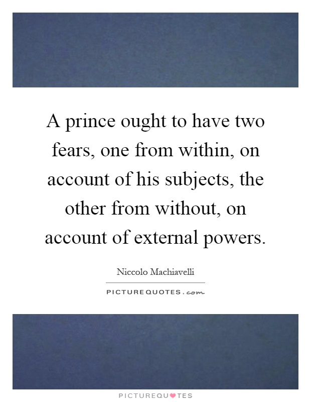 A prince ought to have two fears, one from within, on account of his subjects, the other from without, on account of external powers Picture Quote #1