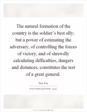 The natural formation of the country is the soldier’s best ally; but a power of estimating the adversary, of controlling the forces of victory, and of shrewdly calculating difficulties, dangers and distances, constitutes the test of a great general Picture Quote #1