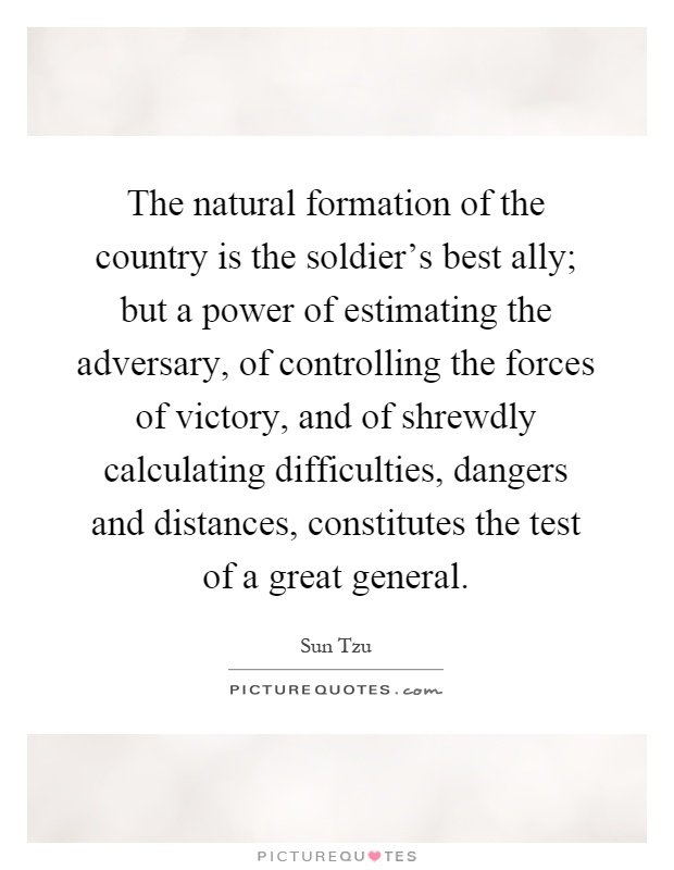 The natural formation of the country is the soldier's best ally; but a power of estimating the adversary, of controlling the forces of victory, and of shrewdly calculating difficulties, dangers and distances, constitutes the test of a great general Picture Quote #1