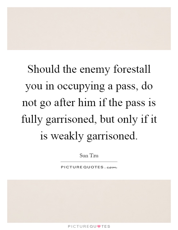 Should the enemy forestall you in occupying a pass, do not go after him if the pass is fully garrisoned, but only if it is weakly garrisoned Picture Quote #1