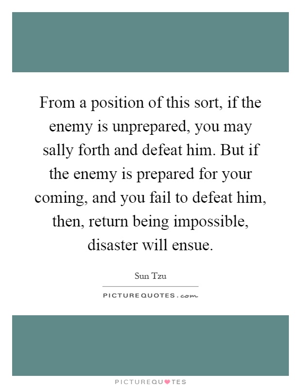 From a position of this sort, if the enemy is unprepared, you may sally forth and defeat him. But if the enemy is prepared for your coming, and you fail to defeat him, then, return being impossible, disaster will ensue Picture Quote #1