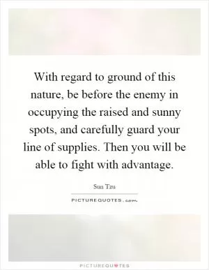 With regard to ground of this nature, be before the enemy in occupying the raised and sunny spots, and carefully guard your line of supplies. Then you will be able to fight with advantage Picture Quote #1
