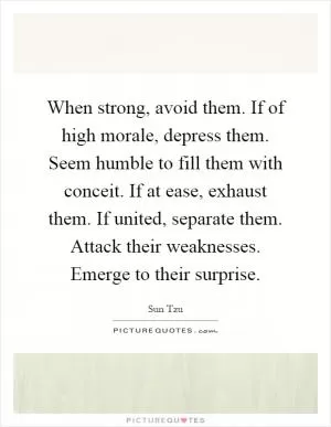 When strong, avoid them. If of high morale, depress them. Seem humble to fill them with conceit. If at ease, exhaust them. If united, separate them. Attack their weaknesses. Emerge to their surprise Picture Quote #1