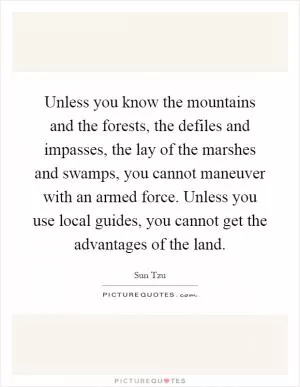 Unless you know the mountains and the forests, the defiles and impasses, the lay of the marshes and swamps, you cannot maneuver with an armed force. Unless you use local guides, you cannot get the advantages of the land Picture Quote #1