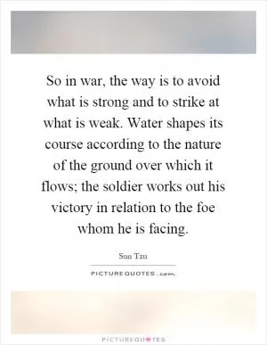So in war, the way is to avoid what is strong and to strike at what is weak. Water shapes its course according to the nature of the ground over which it flows; the soldier works out his victory in relation to the foe whom he is facing Picture Quote #1