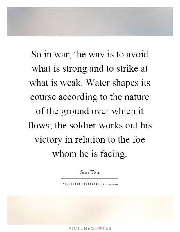 So in war, the way is to avoid what is strong and to strike at what is weak. Water shapes its course according to the nature of the ground over which it flows; the soldier works out his victory in relation to the foe whom he is facing Picture Quote #1