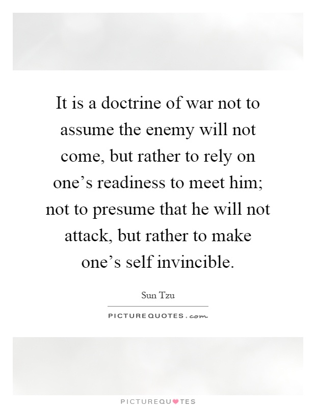 It is a doctrine of war not to assume the enemy will not come, but rather to rely on one's readiness to meet him; not to presume that he will not attack, but rather to make one's self invincible Picture Quote #1