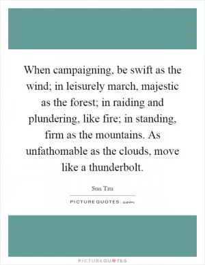 When campaigning, be swift as the wind; in leisurely march, majestic as the forest; in raiding and plundering, like fire; in standing, firm as the mountains. As unfathomable as the clouds, move like a thunderbolt Picture Quote #1