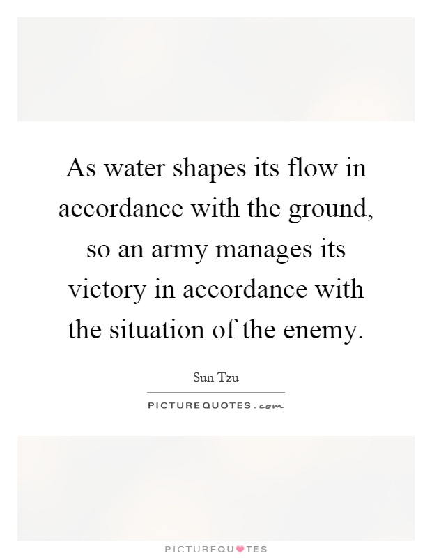 As water shapes its flow in accordance with the ground, so an army manages its victory in accordance with the situation of the enemy Picture Quote #1