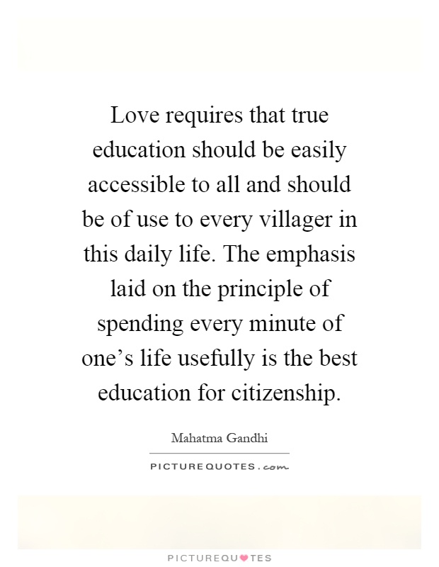 Love requires that true education should be easily accessible to all and should be of use to every villager in this daily life. The emphasis laid on the principle of spending every minute of one's life usefully is the best education for citizenship Picture Quote #1
