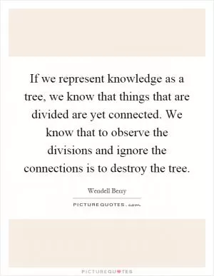 If we represent knowledge as a tree, we know that things that are divided are yet connected. We know that to observe the divisions and ignore the connections is to destroy the tree Picture Quote #1