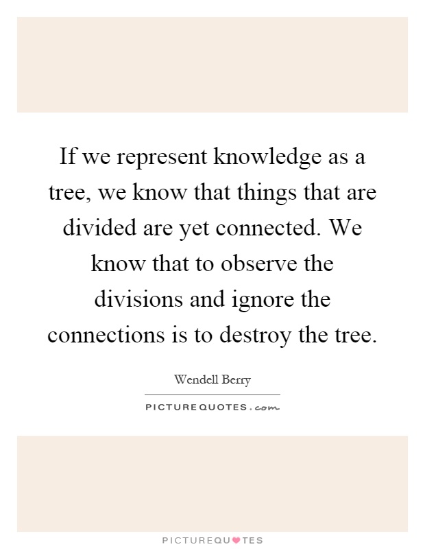 If we represent knowledge as a tree, we know that things that are divided are yet connected. We know that to observe the divisions and ignore the connections is to destroy the tree Picture Quote #1