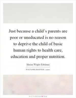 Just because a child’s parents are poor or uneducated is no reason to deprive the child of basic human rights to health care, education and proper nutrition Picture Quote #1
