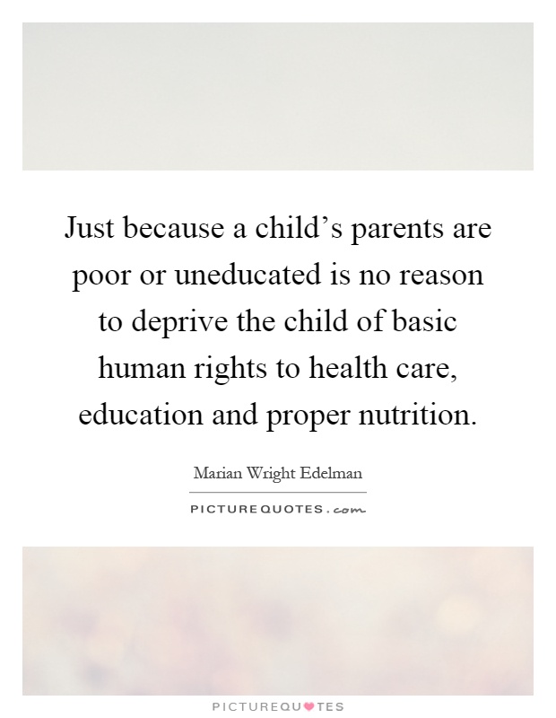 Just because a child's parents are poor or uneducated is no reason to deprive the child of basic human rights to health care, education and proper nutrition Picture Quote #1