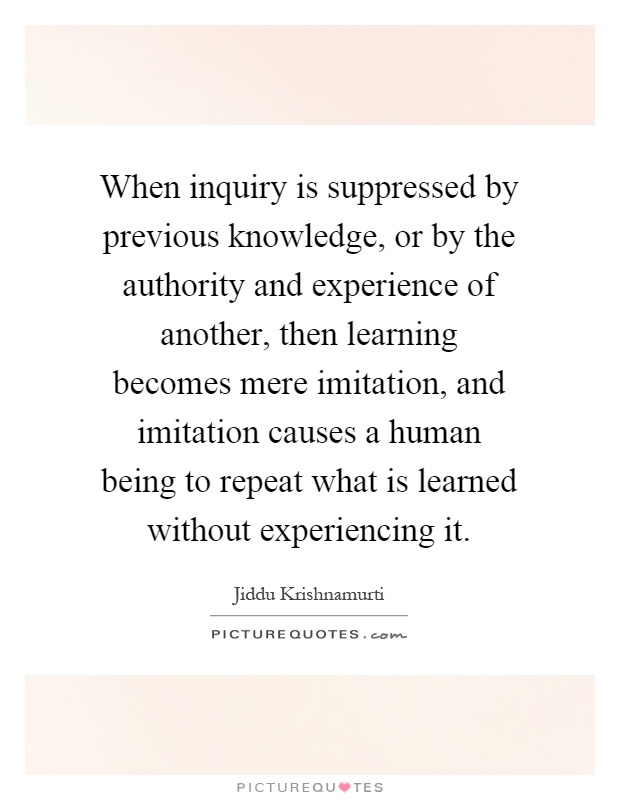 When inquiry is suppressed by previous knowledge, or by the authority and experience of another, then learning becomes mere imitation, and imitation causes a human being to repeat what is learned without experiencing it Picture Quote #1