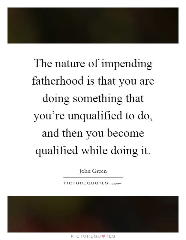 The nature of impending fatherhood is that you are doing something that you're unqualified to do, and then you become qualified while doing it Picture Quote #1