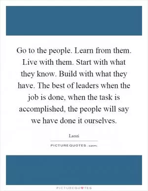 Go to the people. Learn from them. Live with them. Start with what they know. Build with what they have. The best of leaders when the job is done, when the task is accomplished, the people will say we have done it ourselves Picture Quote #1