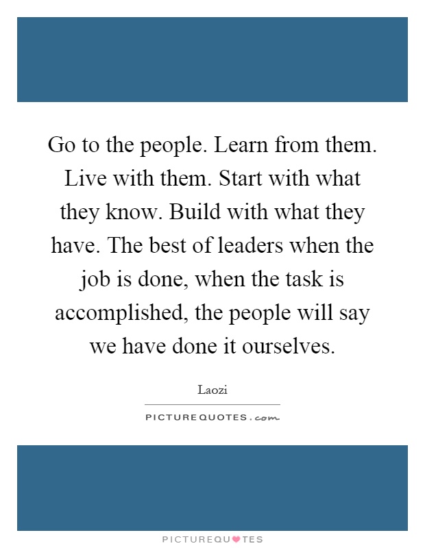 Go to the people. Learn from them. Live with them. Start with what they know. Build with what they have. The best of leaders when the job is done, when the task is accomplished, the people will say we have done it ourselves Picture Quote #1