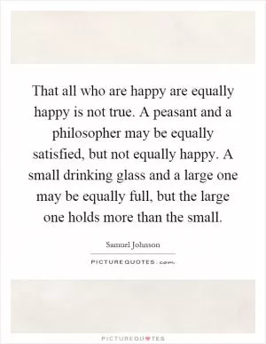 That all who are happy are equally happy is not true. A peasant and a philosopher may be equally satisfied, but not equally happy. A small drinking glass and a large one may be equally full, but the large one holds more than the small Picture Quote #1