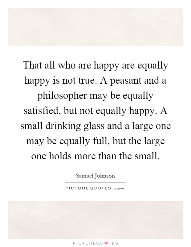 That all who are happy are equally happy is not true. A peasant and a philosopher may be equally satisfied, but not equally happy. A small drinking glass and a large one may be equally full, but the large one holds more than the small Picture Quote #1