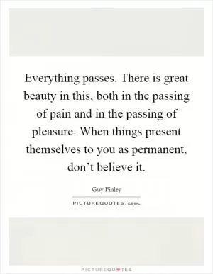 Everything passes. There is great beauty in this, both in the passing of pain and in the passing of pleasure. When things present themselves to you as permanent, don’t believe it Picture Quote #1