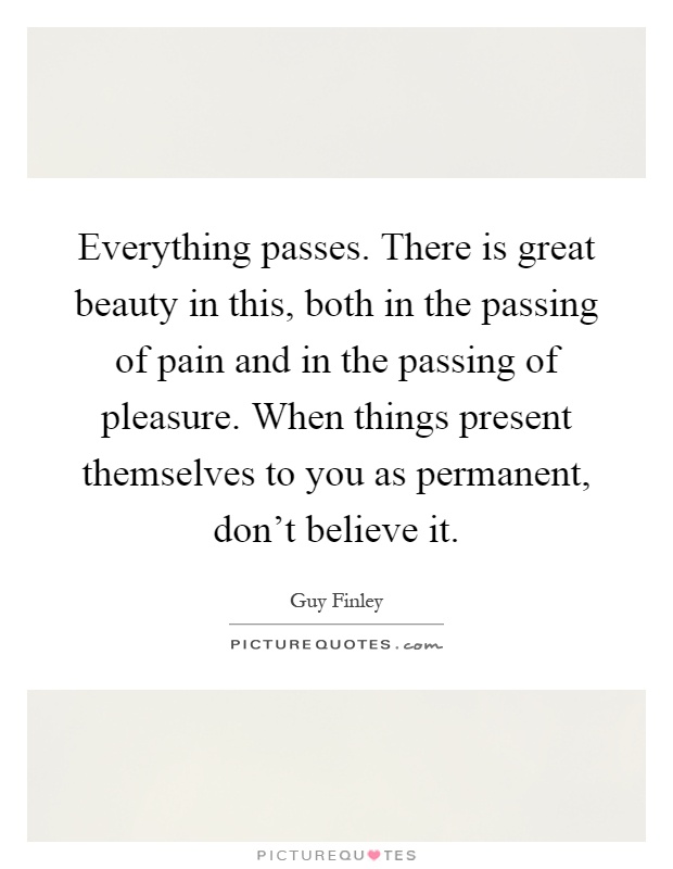 Everything passes. There is great beauty in this, both in the passing of pain and in the passing of pleasure. When things present themselves to you as permanent, don't believe it Picture Quote #1