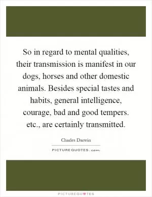 So in regard to mental qualities, their transmission is manifest in our dogs, horses and other domestic animals. Besides special tastes and habits, general intelligence, courage, bad and good tempers. etc., are certainly transmitted Picture Quote #1