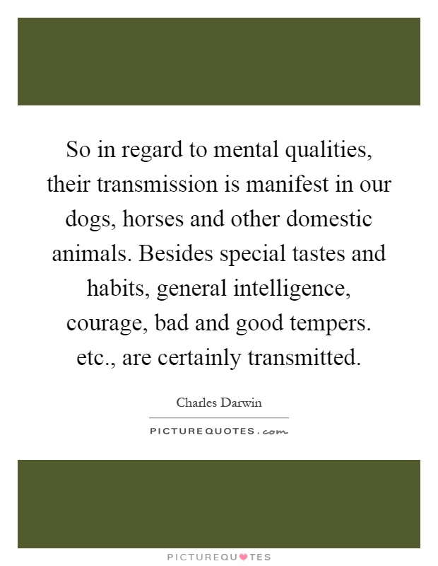 So in regard to mental qualities, their transmission is manifest in our dogs, horses and other domestic animals. Besides special tastes and habits, general intelligence, courage, bad and good tempers. etc., are certainly transmitted Picture Quote #1