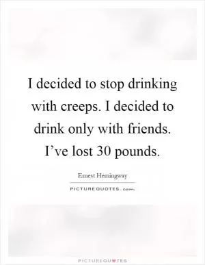 I decided to stop drinking with creeps. I decided to drink only with friends. I’ve lost 30 pounds Picture Quote #1