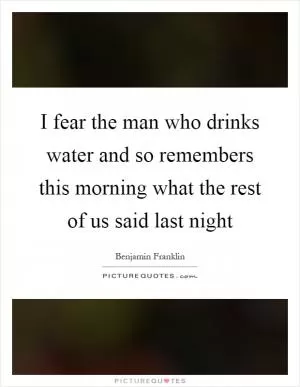 I fear the man who drinks water and so remembers this morning what the rest of us said last night Picture Quote #1