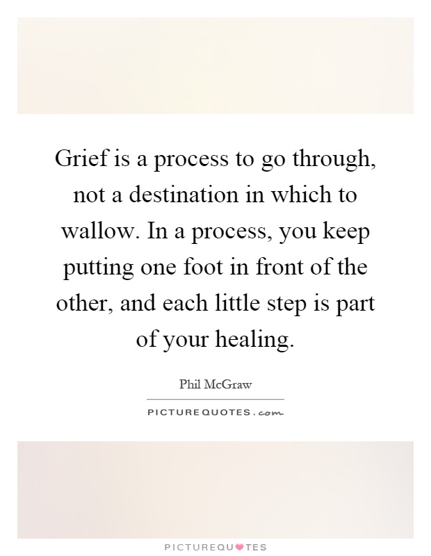 Grief is a process to go through, not a destination in which to wallow. In a process, you keep putting one foot in front of the other, and each little step is part of your healing Picture Quote #1