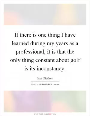 If there is one thing I have learned during my years as a professional, it is that the only thing constant about golf is its inconstancy Picture Quote #1