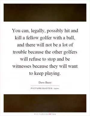 You can, legally, possibly hit and kill a fellow golfer with a ball, and there will not be a lot of trouble because the other golfers will refuse to stop and be witnesses because they will want to keep playing Picture Quote #1