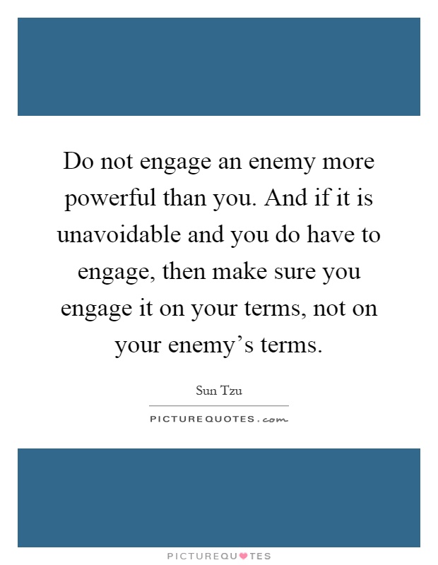 Do not engage an enemy more powerful than you. And if it is unavoidable and you do have to engage, then make sure you engage it on your terms, not on your enemy's terms Picture Quote #1