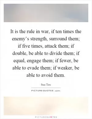 It is the rule in war, if ten times the enemy’s strength, surround them; if five times, attack them; if double, be able to divide them; if equal, engage them; if fewer, be able to evade them; if weaker, be able to avoid them Picture Quote #1