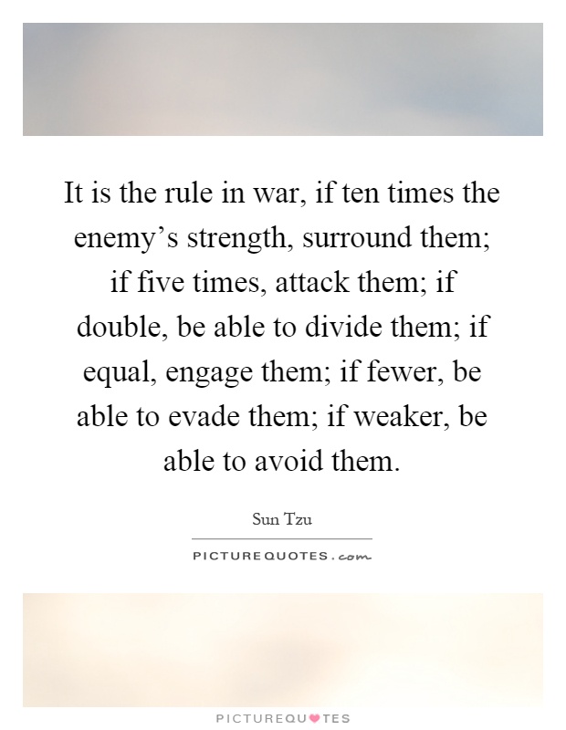 It is the rule in war, if ten times the enemy's strength, surround them; if five times, attack them; if double, be able to divide them; if equal, engage them; if fewer, be able to evade them; if weaker, be able to avoid them Picture Quote #1