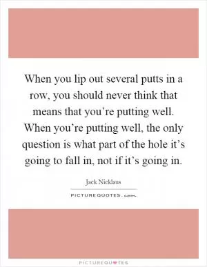 When you lip out several putts in a row, you should never think that means that you’re putting well. When you’re putting well, the only question is what part of the hole it’s going to fall in, not if it’s going in Picture Quote #1
