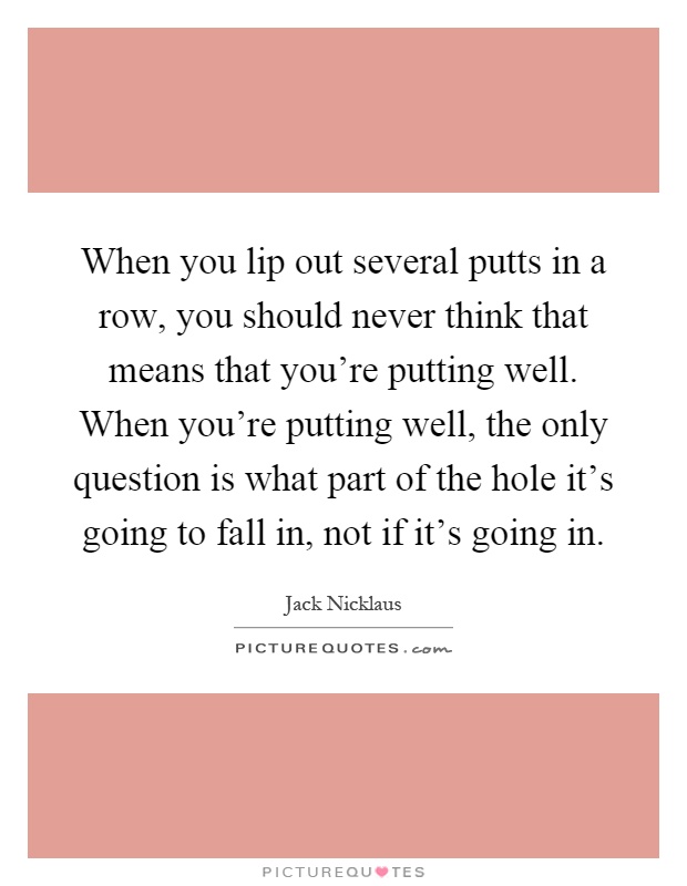 When you lip out several putts in a row, you should never think that means that you're putting well. When you're putting well, the only question is what part of the hole it's going to fall in, not if it's going in Picture Quote #1